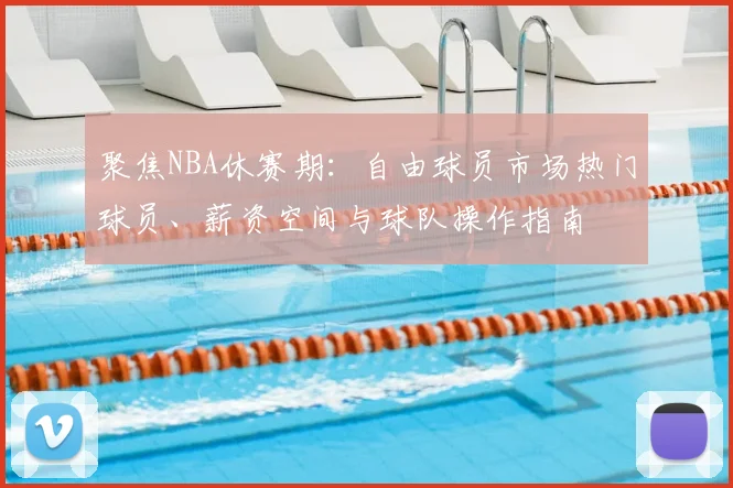 聚焦NBA休赛期:自由球员市场热门球员、薪资空间与球队操作指南