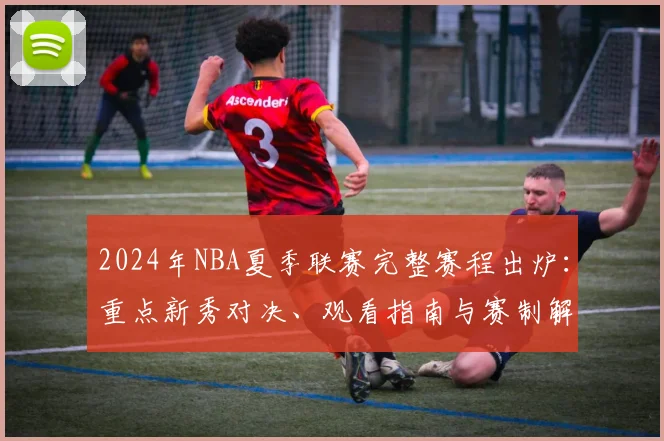 2024年NBA夏季联赛完整赛程出炉：重点新秀对决、观看指南与赛制解析