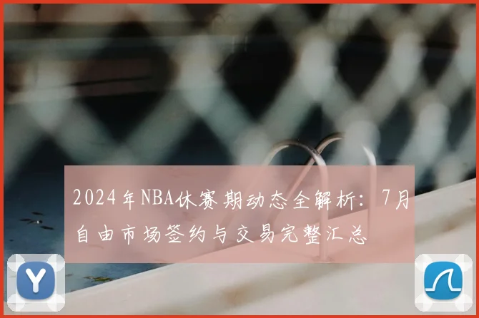 2024年NBA休赛期动态全解析：7月自由市场签约与交易完整汇总