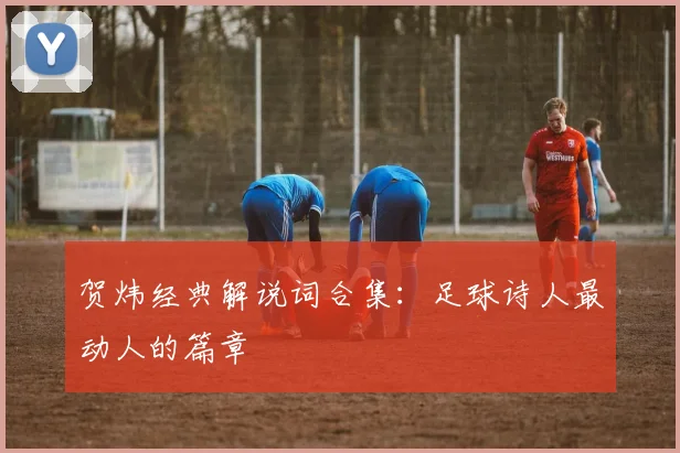 贺炜经典解说词合集:足球诗人最动人的篇章