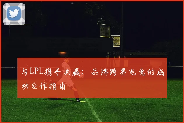 与LPL携手共赢：品牌跨界电竞的成功合作指南