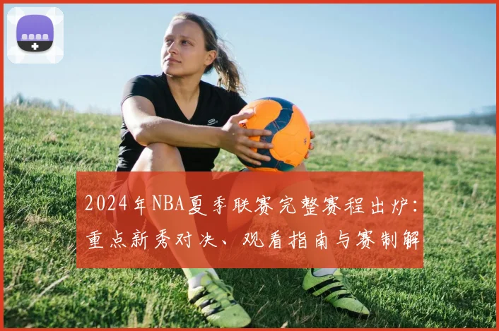 2024年NBA夏季联赛完整赛程出炉:重点新秀对决、观看指南与赛制解析
