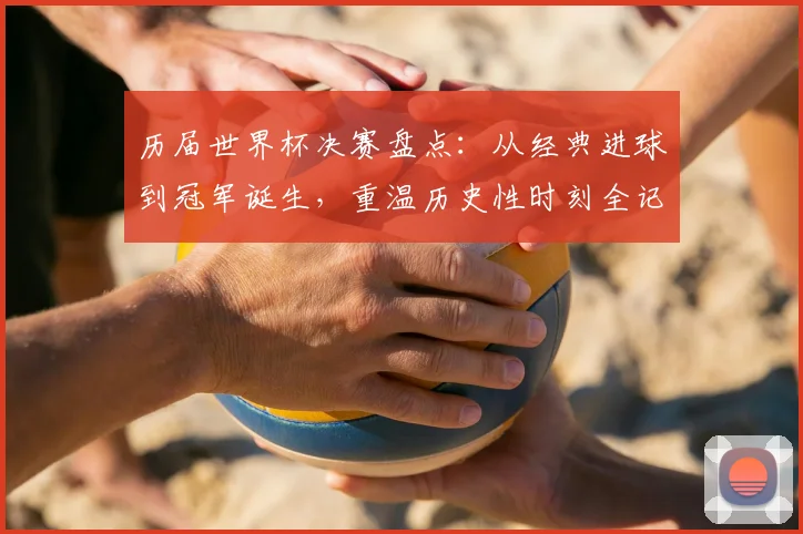 历届世界杯决赛盘点：从经典进球到冠军诞生，重温历史性时刻全记录
