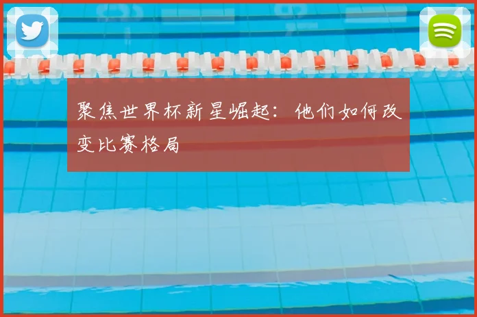 聚焦世界杯新星崛起：他们如何改变比赛格局