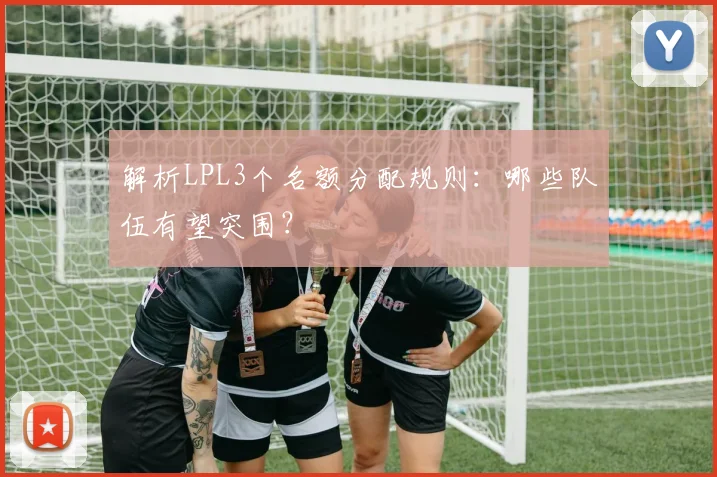 解析LPL3个名额分配规则：哪些队伍有望突围？